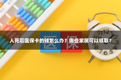人死后医保卡的钱怎么办？哪些家属可以领取？